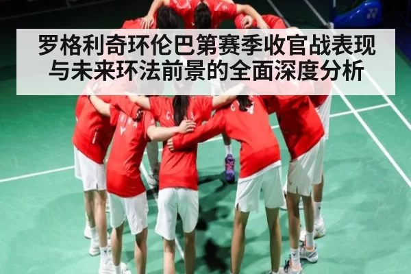 罗格利奇环伦巴第赛季收官战表现与未来环法前景的全面深度分析