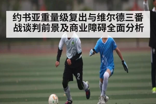 约书亚重量级复出与维尔德三番战谈判前景及商业障碍全面分析
